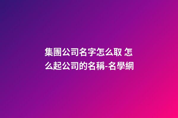 集團公司名字怎么取 怎么起公司的名稱-名學網